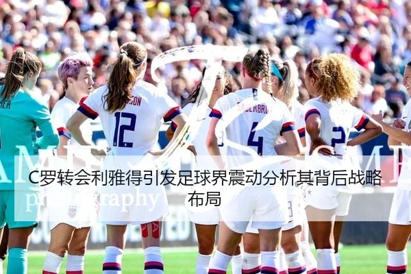 C罗转会利雅得引发足球界震动分析其背后战略布局